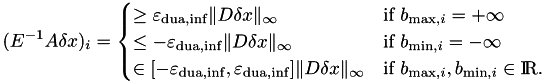 \begin{align*} (E^{-1}A\delta x)_i = \begin{cases} \geq \varepsilon_{\rm dua,inf} \|D\delta x\|_\infty & \textrm{if } b_{\textrm{max},i} = +\infty \\ \leq -\varepsilon_{\rm dua,inf} \|D\delta x\|_\infty & \textrm{if } b_{\textrm{min},i} = -\infty \\ \in [-\varepsilon_{\rm dua,inf},\varepsilon_{\rm dua,inf}] \|D\delta x\|_\infty & \textrm{if } b_{\textrm{max},i}, b_{\textrm{min},i} \in {\rm I\!R}. \end{cases} \end{align*}