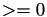 $>=0$