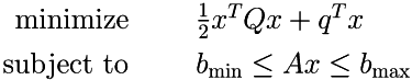 \begin{align*} \mbox{\Large\( \textrm{minimize \hspace{1cm}} \)} & \mbox{\Large\( \frac{1}{2}x^T Q x + q^T x \)} \\ \mbox{\Large\( \textrm{subject to \hspace{1cm}} \)} & \mbox{\Large\( b_\textrm{min} \leq Ax \leq b_\textrm{max} \)} \end{align*}